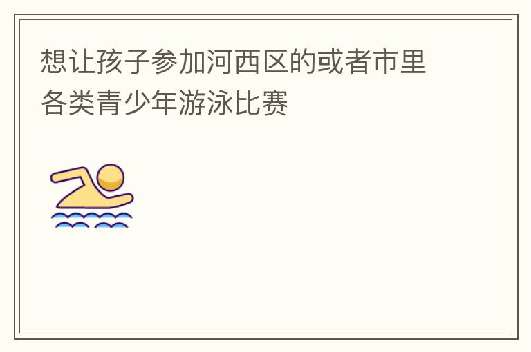 想讓孩子參加河西區(qū)的或者市里各類(lèi)青少年游泳比賽