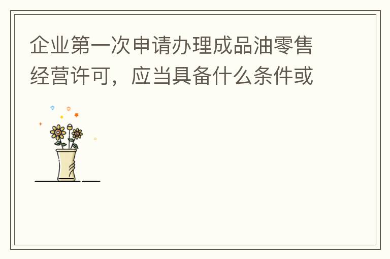 企業(yè)第一次申請辦理成品油零售經(jīng)營許可，應(yīng)當(dāng)具備什么條件或提供什么文件資料？