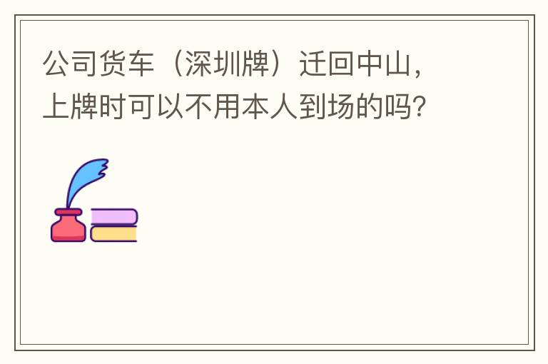 公司貨車（深圳牌）遷回中山，上牌時可以不用本人到場的嗎？