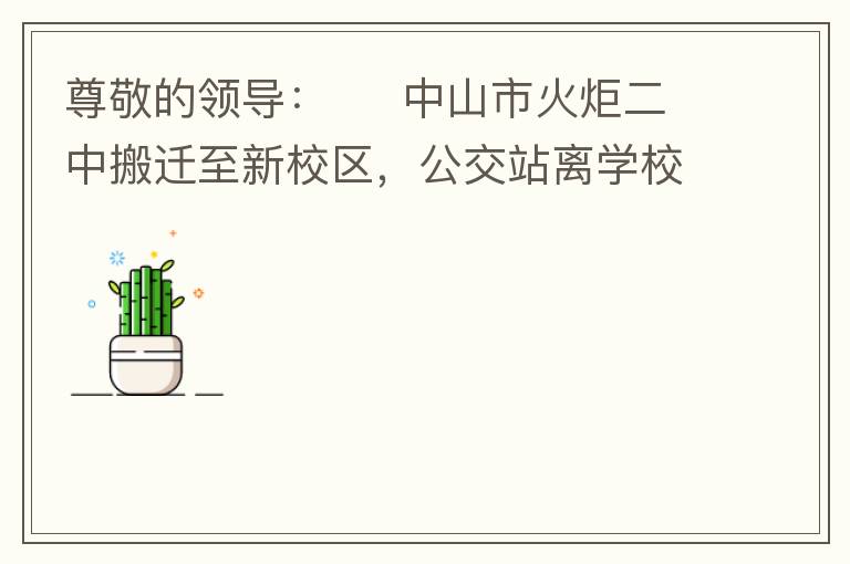 尊敬的領導：     中山市火炬二中搬遷至新校區(qū)，公交站離學校很遠，且沒有人行道，學生放學和返學非常不安全和不方便，懇請領導據(jù)目前實際情況在星期五放學和星期天的時候在火炬二中學校附近增設公交站點，以便