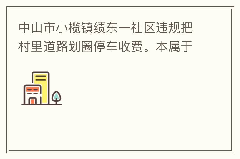 中山市小欖鎮(zhèn)績東一社區(qū)違規(guī)把村里道路劃圈停車收費。本屬于行駛道路，為何劃線停車收費。這個操作屬合法合規(guī)操作嗎？
