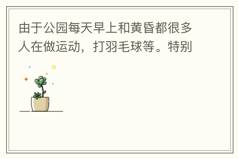 由于公園每天早上和黃昏都很多人在做運(yùn)動(dòng)，打羽毛球等。特別多老人家散步或者跑步。公園燈光不足導(dǎo)致運(yùn)動(dòng)受傷的情況屢見(jiàn)不鮮，有非常大的安全隱患?，F(xiàn)在冬天，早上天亮得很晚，晚上天亮得很早，希望公園早上和晚上的