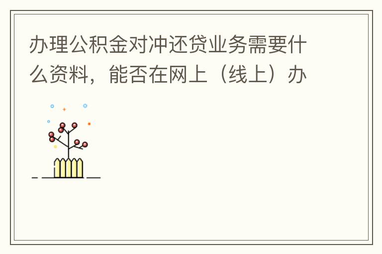 辦理公積金對(duì)沖還貸業(yè)務(wù)需要什么資料，能否在網(wǎng)上（線上）辦理