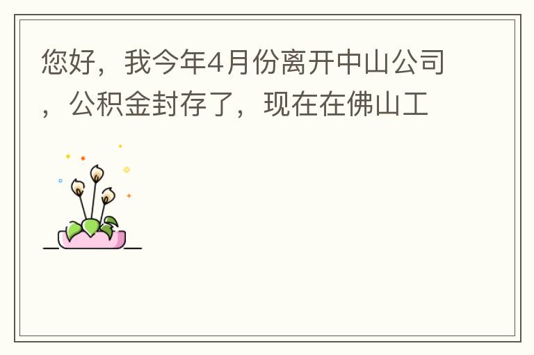 您好，我今年4月份離開中山公司，公積金封存了，現(xiàn)在在佛山工作，中山的公積金能否轉(zhuǎn)到佛山這邊呢？怎么操作?。? width=